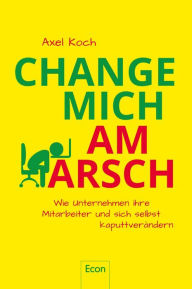 Title: Change mich am Arsch: Wie Unternehmen ihre Mitarbeiter und sich selbst kaputtverändern, Author: Axel Koch