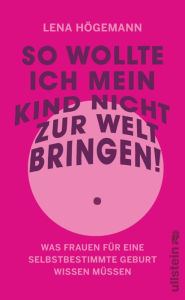 Title: So wollte ich mein Kind nicht zur Welt bringen!: Was Frauen für eine selbstbestimmte Geburt wissen müssen Schutz vor und Verarbeitung von Übergriffen in der Geburtshilfe, Author: Lena Högemann