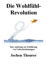 Title: Die Wohlfühl-Revolution: Eine Anleitung zur Einführung von Volksabstimmungen, Author: Jochen Theurer