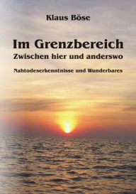 Title: Im Grenzbereich - Zwischen hier und anderswo: Nahtoderlebnisse und Wunderbares, Author: Klaus Böse