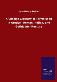 Title: A Concise Glossary of Terms used in Grecian, Roman, Italian, and Gothic Architecture, Author: John Henry Parker