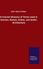 A Concise Glossary of Terms used in Grecian, Roman, Italian, and Gothic Architecture