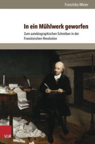 Title: In ein Muhlwerk geworfen: Zum autobiographischen Schreiben in der Franzosischen Revolution, Author: Franziska Meier