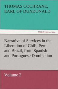 Title: Narrative of Services in the Liberation of Chili, Peru and Brazil, from Spanish and Portuguese Domination, Volume 2, Author: Thomas Cochrane