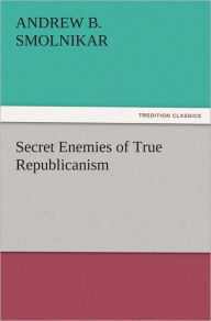 Title: Secret Enemies of True Republicanism, Author: Andrew B. Smolnikar