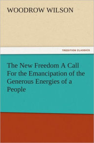 Title: The New Freedom A Call For the Emancipation of the Generous Energies of a People, Author: Woodrow Wilson