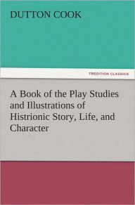 Title: A Book of the Play Studies and Illustrations of Histrionic Story, Life, and Character, Author: Dutton Cook