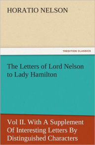 Title: The Letters of Lord Nelson to Lady Hamilton, Vol II. With A Supplement Of Interesting Letters By Distinguished Characters, Author: Horatio Nelson