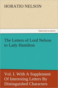 Title: The Letters of Lord Nelson to Lady Hamilton, Vol. I. With A Supplement Of Interesting Letters By Distinguished Characters, Author: Horatio Nelson