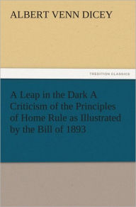 Title: A Leap in the Dark A Criticism of the Principles of Home Rule as Illustrated by the Bill of 1893, Author: Albert Venn Dicey