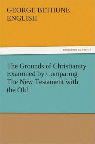 Title: The Grounds of Christianity Examined by Comparing The New Testament with the Old, Author: George Bethune English
