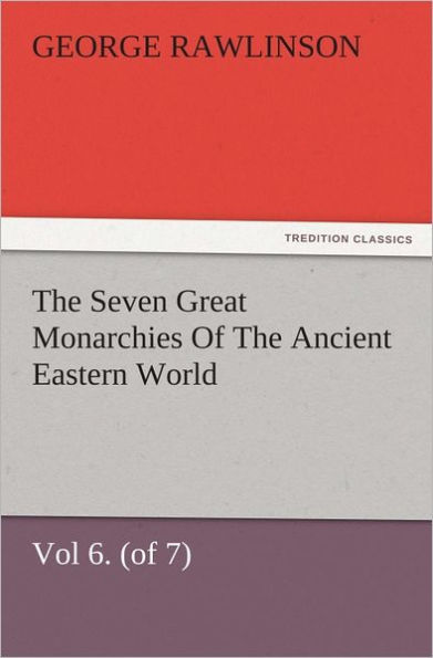 The Seven Great Monarchies Of The Ancient Eastern World, Vol 6. (of 7): Parthia The History, Geography, And Antiquities Of Chaldaea, Assyria, Babylon, Media, Persia, Parthia, And Sassanian or New Persian Empire, With Maps and Illustrations.