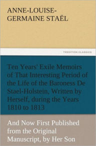 Title: Ten Years' Exile Memoirs of That Interesting Period of the Life of the Baroness De Stael-Holstein, Written by Herself, during the Years 1810, 1811, 1812, and 1813, and Now First Published from the Original Manuscript, by Her Son., Author: Madame de (Anne-Louise-Germaine) Sta