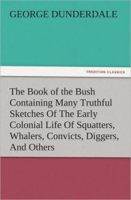 Title: The Book of the Bush Containing Many Truthful Sketches Of The Early Colonial Life Of Squatters, Whalers, Convicts, Diggers, And Others Who Left Their Native Land And Never Returned, Author: George Dunderdale