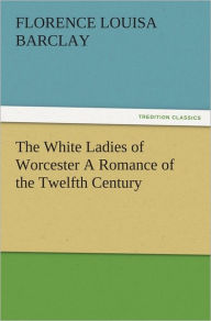 Title: The White Ladies of Worcester A Romance of the Twelfth Century, Author: Florence L. (Florence Louisa) Barclay