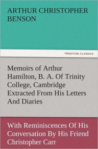 Title: Memoirs of Arthur Hamilton, B. A. Of Trinity College, Cambridge Extracted From His Letters And Diaries, With Reminiscences Of His Conversation By His Friend Christopher Carr Of The Same College, Author: Arthur Christopher Benson