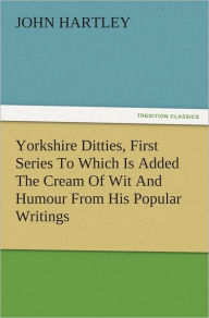 Title: Yorkshire Ditties, First Series To Which Is Added The Cream Of Wit And Humour From His Popular Writings, Author: John Hartley