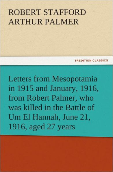 Letters from Mesopotamia in 1915 and January, 1916, from Robert Palmer, who was killed in the Battle of Um El Hannah, June 21, 1916, aged 27 years