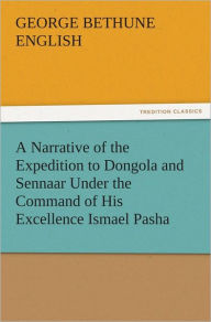 Title: A Narrative of the Expedition to Dongola and Sennaar Under the Command of His Excellence Ismael Pasha, undertaken by Order of His Highness Mehemmed Ali Pasha, Viceroy of Egypt, By An American In The Service Of The Viceroy, Author: George Bethune English