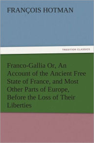 Title: Franco-Gallia Or, An Account of the Ancient Free State of France, and Most Other Parts of Europe, Before the Loss of Their Liberties, Author: François Hotman