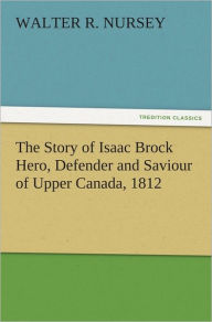 Title: The Story of Isaac Brock Hero, Defender and Saviour of Upper Canada, 1812, Author: Walter R. Nursey