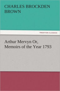 Title: Arthur Mervyn Or, Memoirs of the Year 1793, Author: Charles Brockden Brown