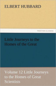 Title: Little Journeys to the Homes of the Great - Volume 12 Little Journeys to the Homes of Great Scientists, Author: Elbert Hubbard