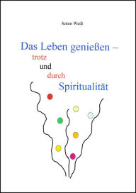 Title: Das Leben genießen - trotz und durch Spiritualität, Author: Anton Weiß