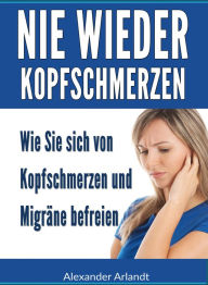 Title: Nie wieder Kopfschmerzen: Wie Sie sich von Kopfschmerzen und Migräne befreien, Author: Alexander Arlandt