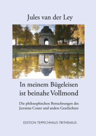 Title: In meinem Bügeleisen ist beinahe Vollmond: Die philosophischen Betrachtungen des Jeremias Coster und andere Geschichten, Author: Jules van der Ley