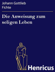 Title: Die Anweisung zum seligen Leben, Author: Johann Gottlieb Fichte