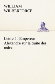 Title: Lettre à l'Empereur Alexandre sur la traite des noirs, Author: William Wilberforce