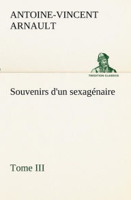 Title: Souvenirs d'un sexagénaire, Tome III, Author: A -V (Antoine-Vincent) Arnault