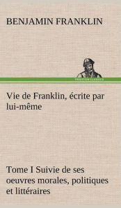 Title: Vie de Franklin, écrite par lui-même - Tome I Suivie de ses oeuvres morales, politiques et littéraires, Author: Benjamin Franklin
