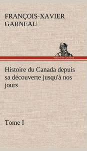 Title: Histoire du Canada depuis sa découverte jusqu'à nos jours. Tome I, Author: F -X (Franïois-Xavier) Garneau
