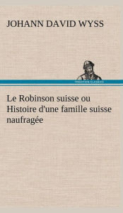 Title: Le Robinson suisse ou Histoire d'une famille suisse naufragée, Author: Johann David Wyss