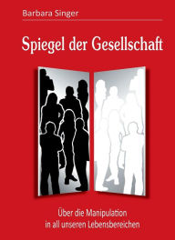 Title: Spiegel der Gesellschaft: Über die Manipulation in all unseren Lebensbereichen, Author: Barbara Singer