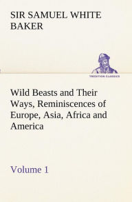 Title: Wild Beasts and Their Ways, Reminiscences of Europe, Asia, Africa and America - Volume 1, Author: Samuel White Baker