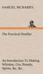 Title: The Practical Distiller An Introduction To Making Whiskey, Gin, Brandy, Spirits, &c. &c. of Better Quality, and in Larger Quantities, than Produced by the Present Mode of Distilling, from the Produce of the United States, Author: Samuel McHarry