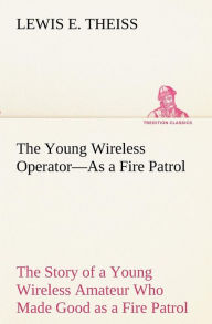 Title: The Young Wireless Operator-As a Fire Patrol The Story of a Young Wireless Amateur Who Made Good as a Fire Patrol, Author: Lewis E. Theiss