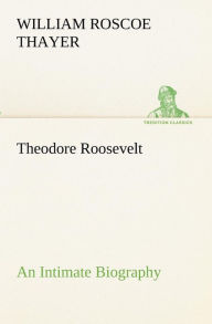 Title: Theodore Roosevelt; an Intimate Biography, Author: William Roscoe Thayer