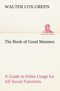 Title: The Book of Good Manners; a Guide to Polite Usage for All Social Functions, Author: Walter Cox Green