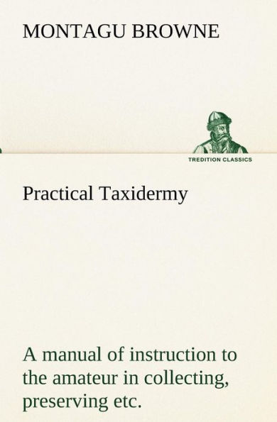 Practical Taxidermy A manual of instruction to the amateur in collecting, preserving, and setting up natural history specimens of all kinds. To which is added a chapter upon the pictorial arrangement of museums. With additional instructions in modelling a