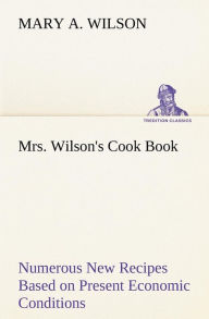 Title: Mrs. Wilson's Cook Book Numerous New Recipes Based on Present Economic Conditions, Author: Mary A. Wilson