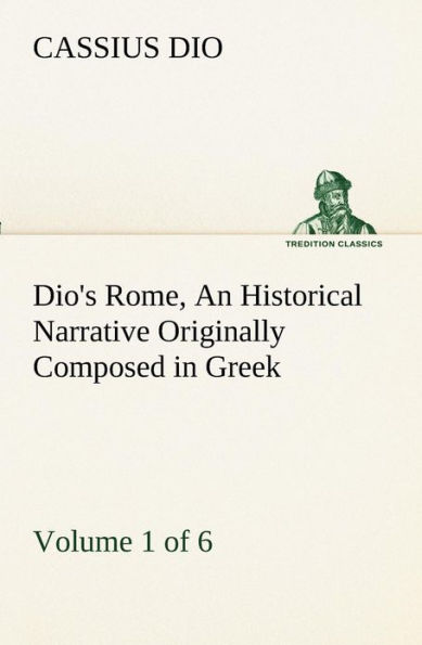 Dio's Rome, Volume 1 (of 6) An Historical Narrative Originally Composed Greek during the Reigns of Septimius Severus, Geta and Caracalla, Macrinus, Elagabalus Alexander Severus: Now Presented English Form