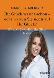 Title: Ihr Glück wartet schon - oder warten Sie noch auf ihr Glück?: Wie auch Sie endlich Ihr Glück finden, Author: Manuela Aberger