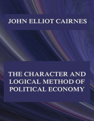 Title: The Character and Logical Method of Political Economy, Author: John Elliot Cairnes