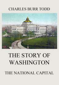 Title: The Story of Washington - The National Capital, Author: Charles Burr Todd