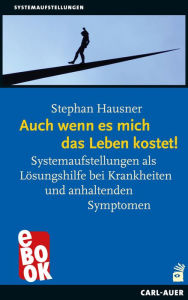 Title: Auch wenn es mich das Leben kostet!: Systemaufstellungen als Lösungshilfe bei Krankheiten und anhaltenden Symptomen, Author: Stephan Hausner