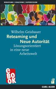 Title: Reteaming und Neue Autorität: Lösungsorientiert in eine neue Arbeitswelt, Author: Wilhelm Geisbauer